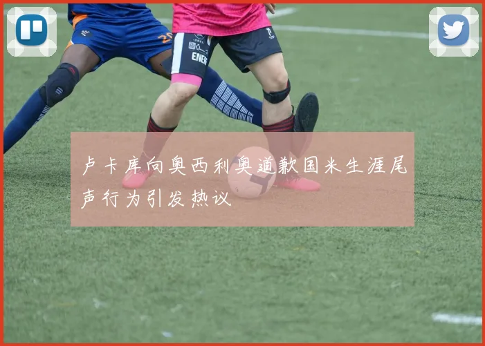 卢卡库向奥西利奥道歉国米生涯尾声行为引发热议
