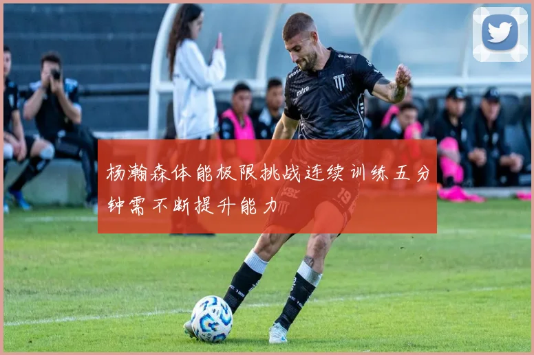 杨瀚森体能极限挑战连续训练五分钟需不断提升能力