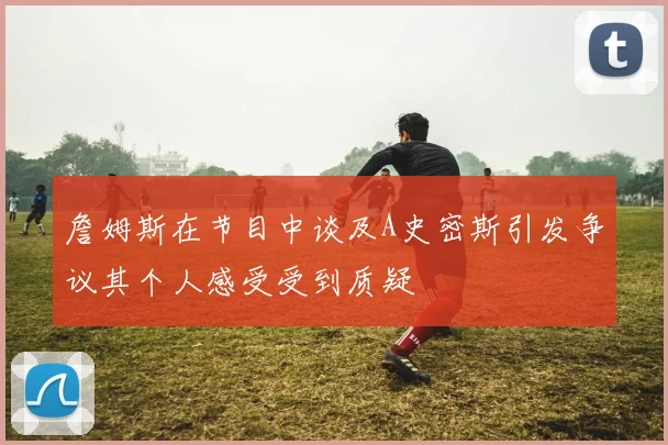 詹姆斯在节目中谈及A史密斯引发争议其个人感受受到质疑