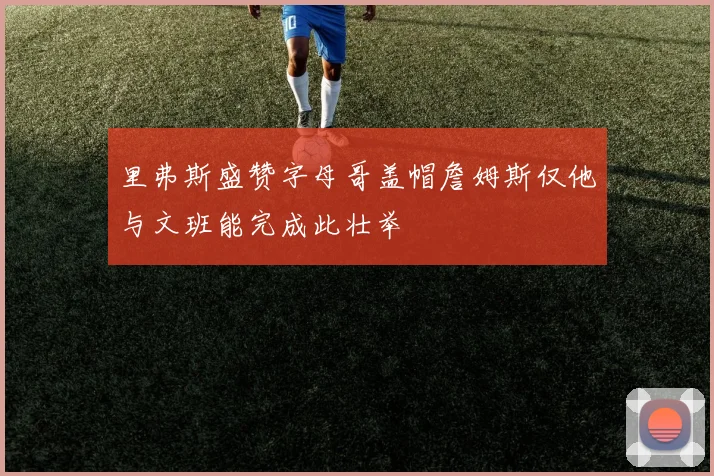 里弗斯盛赞字母哥盖帽詹姆斯仅他与文班能完成此壮举