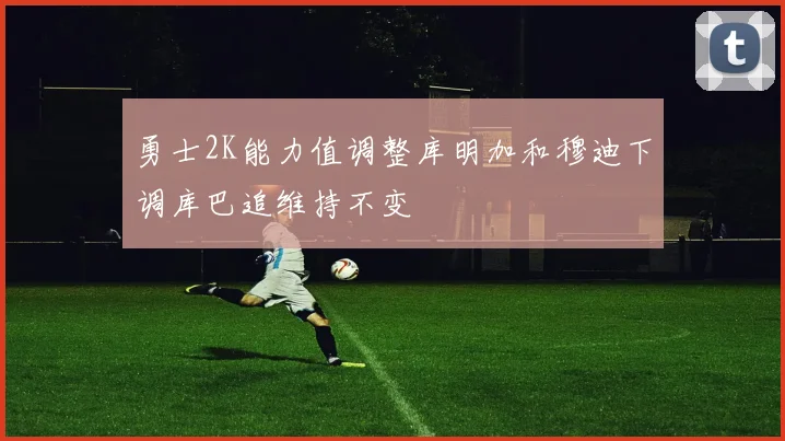 勇士2K能力值调整库明加和穆迪下调库巴追维持不变