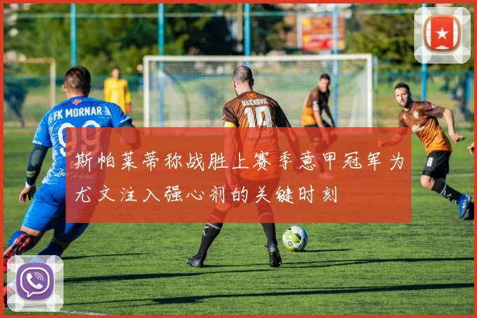 斯帕莱蒂称战胜上赛季意甲冠军为尤文注入强心剂的关键时刻