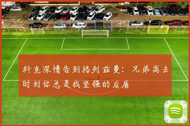 科克深情告别格列兹曼：兄弟离去时刻你总是我坚强的后盾