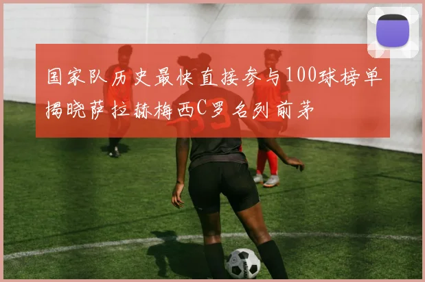 国家队历史最快直接参与100球榜单揭晓萨拉赫梅西C罗名列前茅