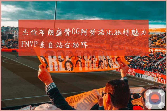 杰伦布朗盛赞OG阿努诺比独特魅力FMVP亲自站台助阵