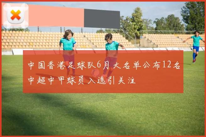 中国香港足球队6月大名单公布12名中超中甲球员入选引关注