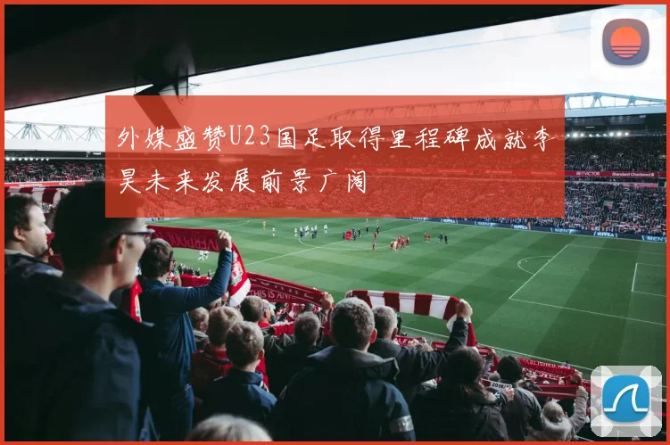 外媒盛赞U23国足取得里程碑成就李昊未来发展前景广阔