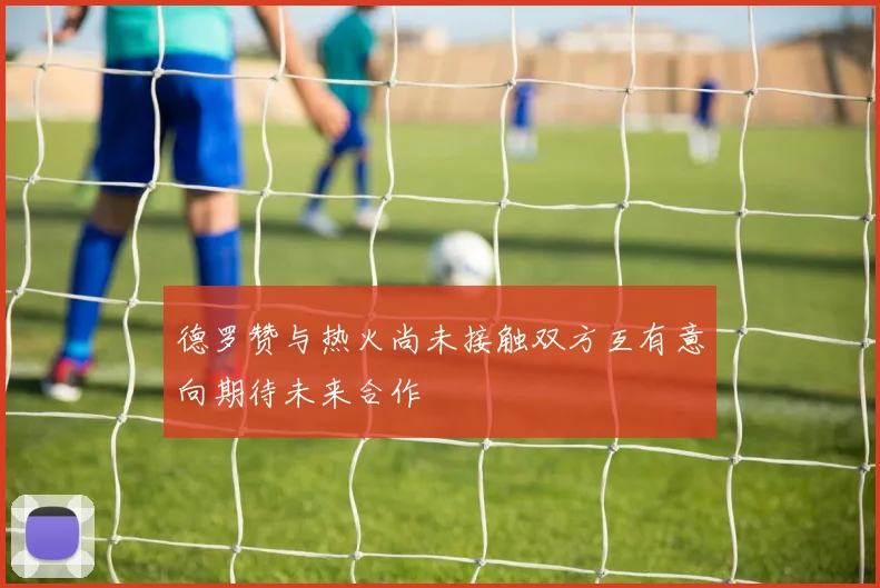 德罗赞与热火尚未接触双方互有意向期待未来合作