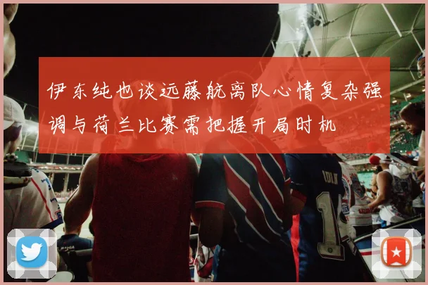 伊东纯也谈远藤航离队心情复杂强调与荷兰比赛需把握开局时机