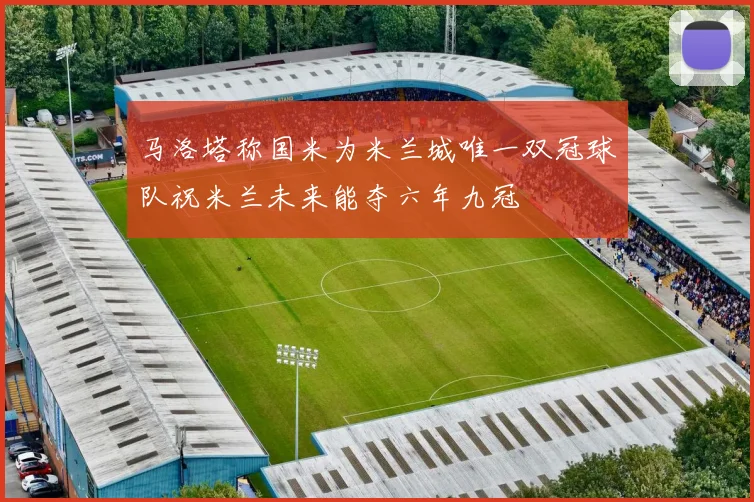 马洛塔称国米为米兰城唯一双冠球队祝米兰未来能夺六年九冠